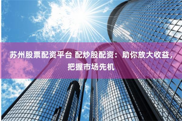 苏州股票配资平台 配炒股配资：助你放大收益，把握市场先机