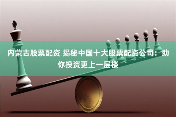 内蒙古股票配资 揭秘中国十大股票配资公司：助你投资更上一层楼