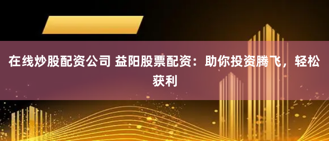 在线炒股配资公司 益阳股票配资：助你投资腾飞，轻松获利
