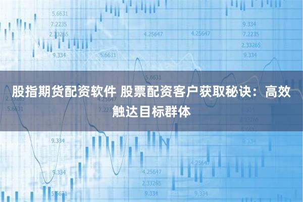 股指期货配资软件 股票配资客户获取秘诀：高效触达目标群体