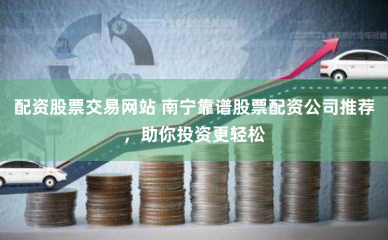 配资股票交易网站 南宁靠谱股票配资公司推荐，助你投资更轻松