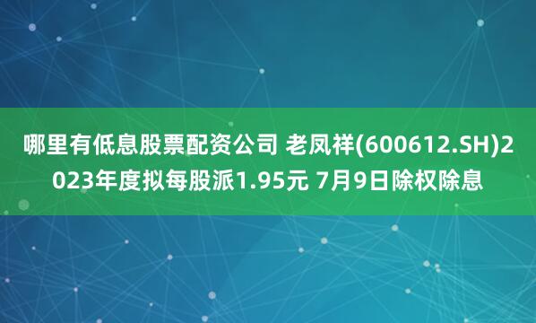 哪里有低息股票配资公司 老凤祥(600612.SH)2023年度拟每股派1.95元 7月9日除权除息