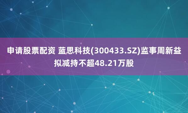 申请股票配资 蓝思科技(300433.SZ)监事周新益拟减持不超48.21万股