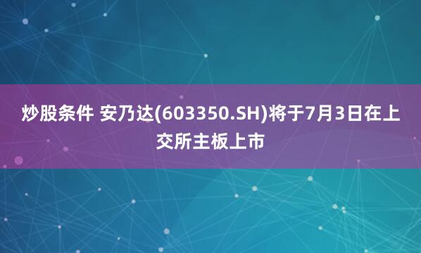 炒股条件 安乃达(603350.SH)将于7月3日在上交所主板上市