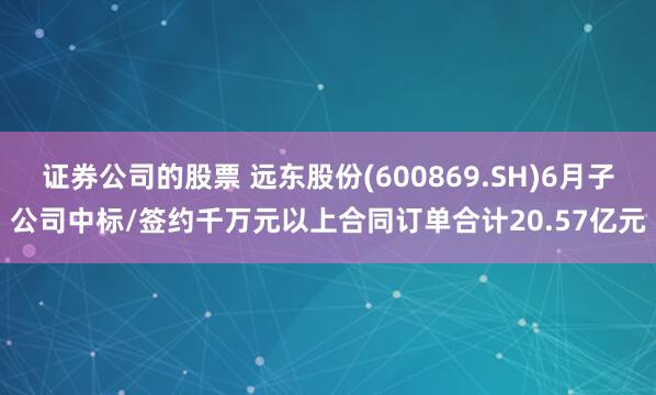 证券公司的股票 远东股份(600869.SH)6月子公司中标/签约千万元以上合同订单合计20.57亿元