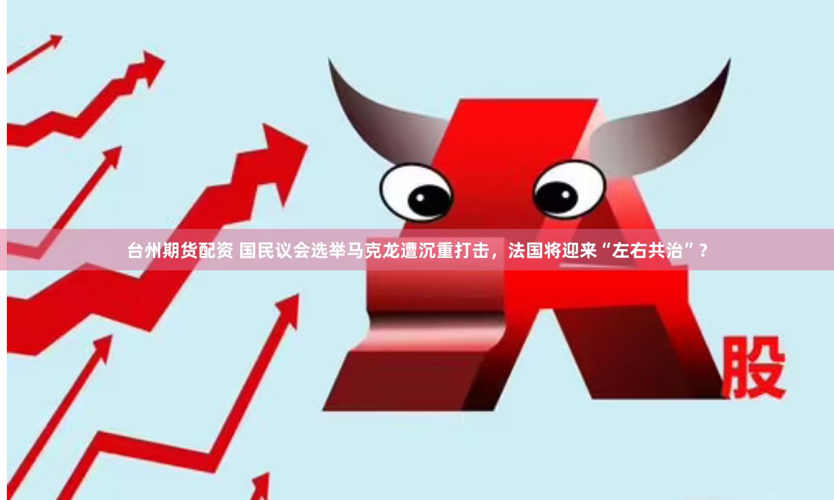 台州期货配资 国民议会选举马克龙遭沉重打击，法国将迎来“左右共治”？