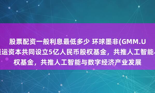 股票配资一般利息最低多少 环球墨非(GMM.US)携手扬子文旅、恒运资本共同设立5亿人民币股权基金，共推人工智能与数字经济产业发展