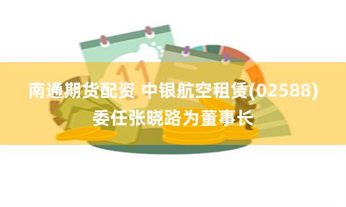 南通期货配资 中银航空租赁(02588)委任张晓路为董事长