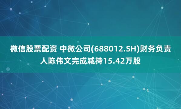 微信股票配资 中微公司(688012.SH)财务负责人陈伟文完成减持15.42万股