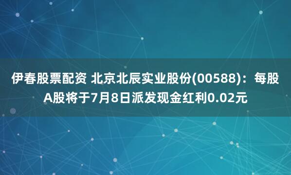 伊春股票配资 北京北辰实业股份(00588)：每股A股将于7月8日派发现金红利0.02元