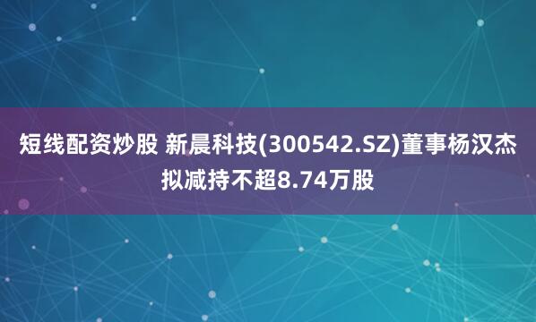 短线配资炒股 新晨科技(300542.SZ)董事杨汉杰拟减持不超8.74万股