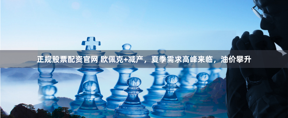 正规股票配资官网 欧佩克+减产，夏季需求高峰来临，油价攀升