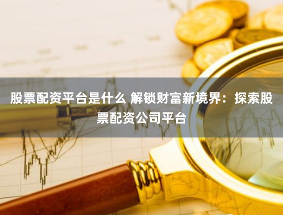 股票配资平台是什么 解锁财富新境界：探索股票配资公司平台
