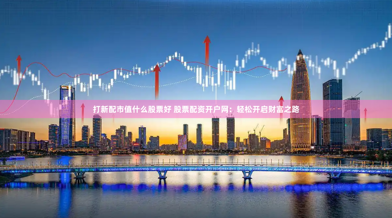 打新配市值什么股票好 股票配资开户网：轻松开启财富之路