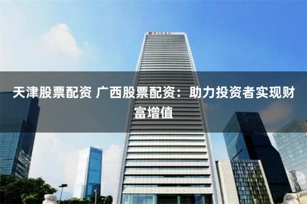 天津股票配资 广西股票配资：助力投资者实现财富增值
