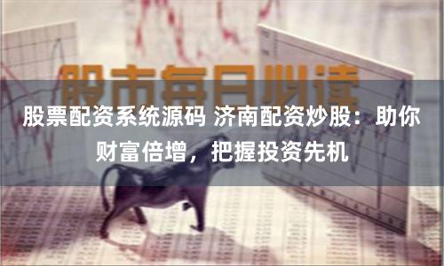 股票配资系统源码 济南配资炒股：助你财富倍增，把握投资先机
