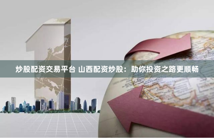 炒股配资交易平台 山西配资炒股：助你投资之路更顺畅