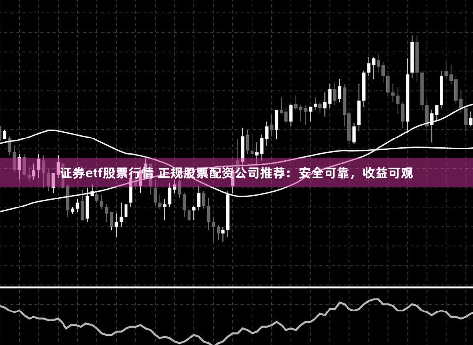 证券etf股票行情 正规股票配资公司推荐：安全可靠，收益可观