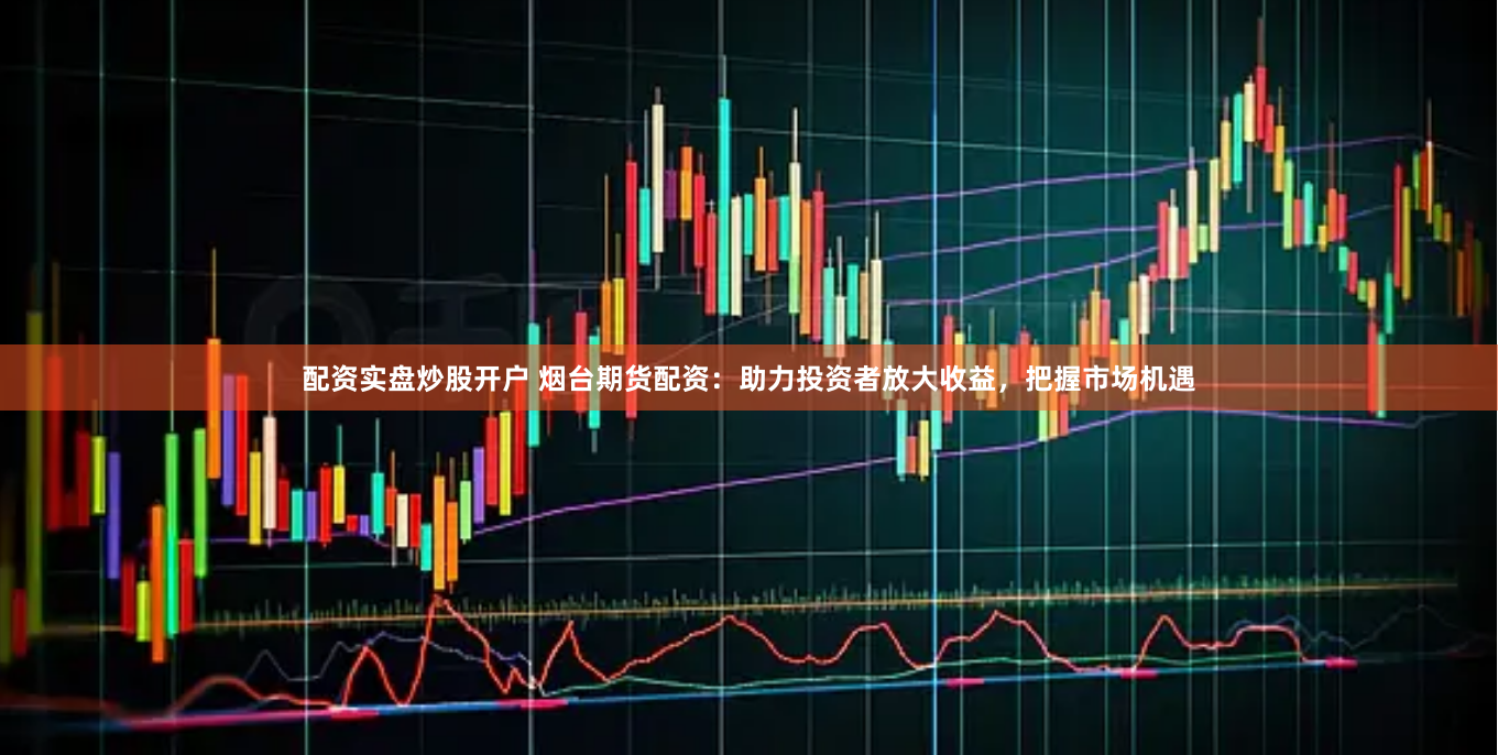 配资实盘炒股开户 烟台期货配资：助力投资者放大收益，把握市场机遇