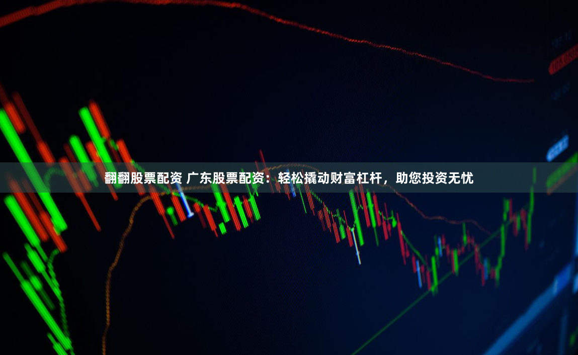 翻翻股票配资 广东股票配资：轻松撬动财富杠杆，助您投资无忧