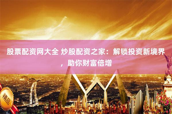 股票配资网大全 炒股配资之家：解锁投资新境界，助你财富倍增