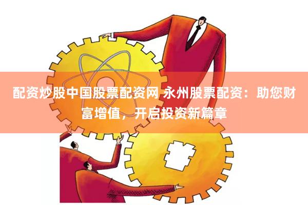 配资炒股中国股票配资网 永州股票配资：助您财富增值，开启投资新篇章