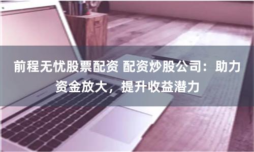 前程无忧股票配资 配资炒股公司:助力资金放大,提升收益潜力
