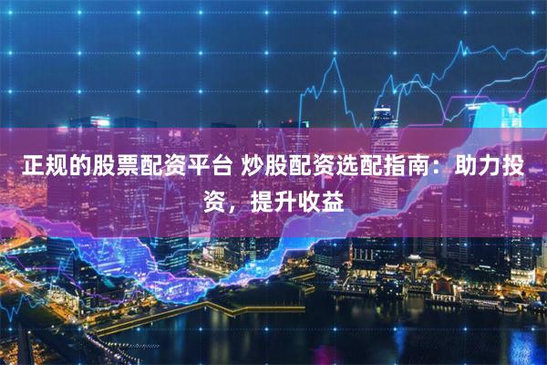 正规的股票配资平台 炒股配资选配指南：助力投资，提升收益