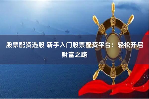 股票配资选股 新手入门股票配资平台:轻松开启财富之路