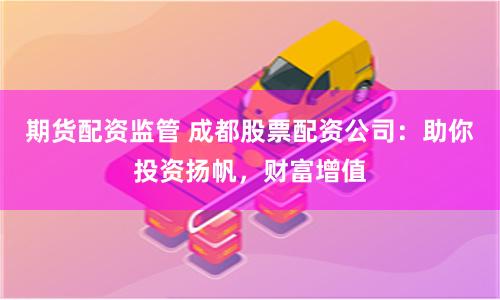 期货配资监管 成都股票配资公司：助你投资扬帆，财富增值
