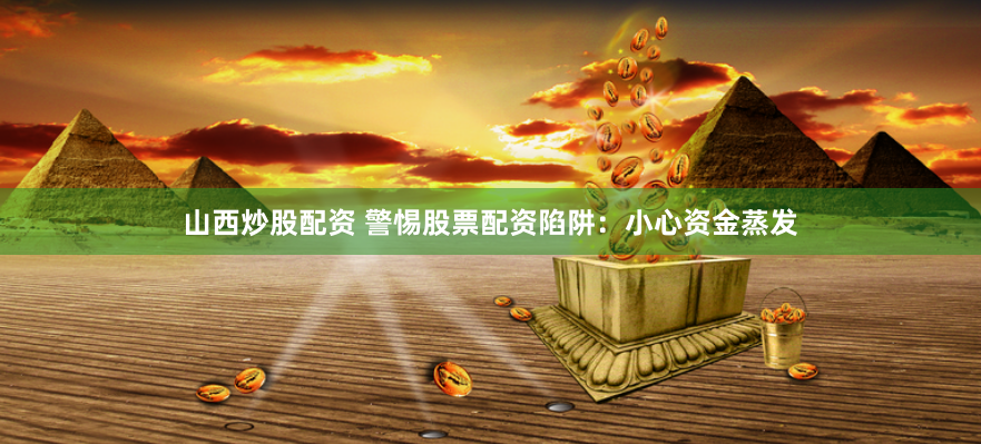 山西炒股配资 警惕股票配资陷阱：小心资金蒸发