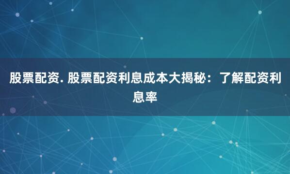 股票配资. 股票配资利息成本大揭秘:了解配资利息率