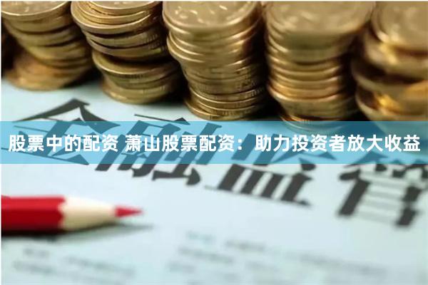 股票中的配资 萧山股票配资:助力投资者放大收益