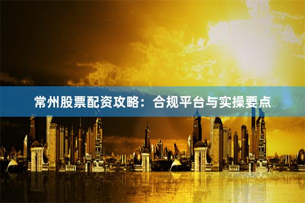 常州股票配资攻略：合规平台与实操要点