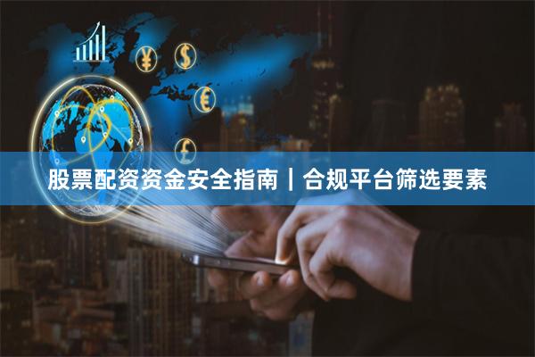 股票配资资金安全指南｜合规平台筛选要素