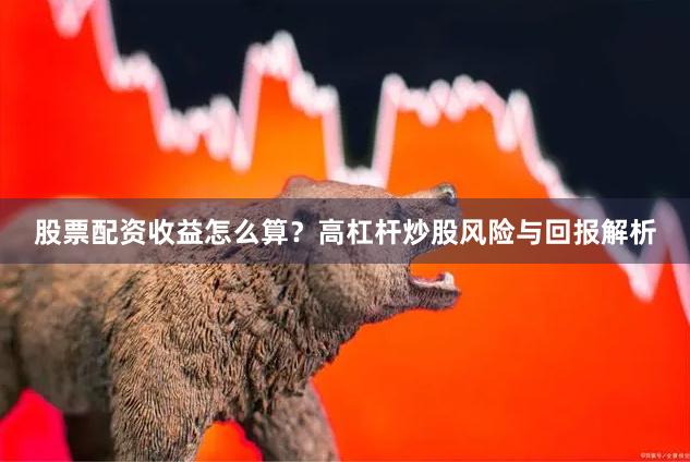 股票配资收益怎么算？高杠杆炒股风险与回报解析